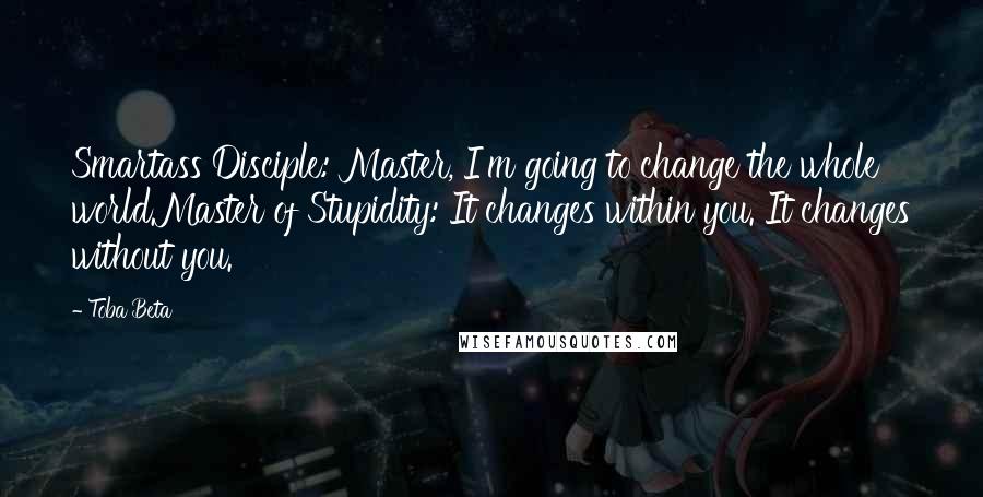 Toba Beta Quotes: Smartass Disciple: Master, I'm going to change the whole world.Master of Stupidity: It changes within you. It changes without you.