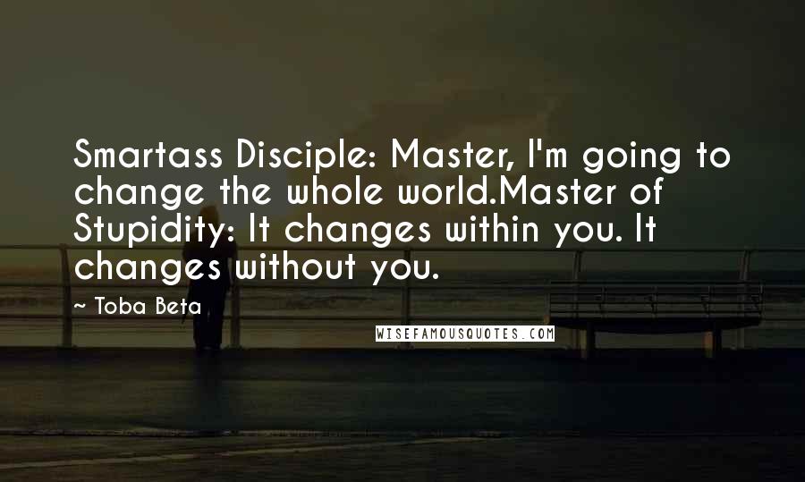 Toba Beta Quotes: Smartass Disciple: Master, I'm going to change the whole world.Master of Stupidity: It changes within you. It changes without you.