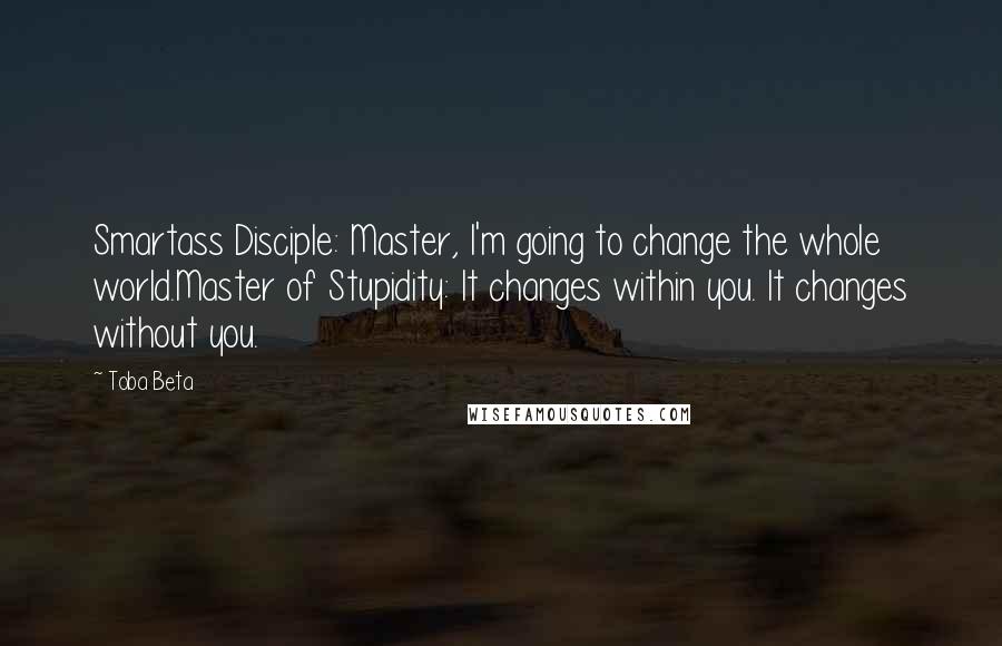 Toba Beta Quotes: Smartass Disciple: Master, I'm going to change the whole world.Master of Stupidity: It changes within you. It changes without you.