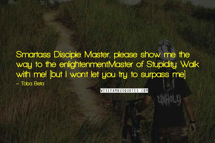 Toba Beta Quotes: Smartass Disciple: Master, please show me the way to the enlightenment.Master of Stupidity: Walk with me! [but I won't let you try to surpass me].