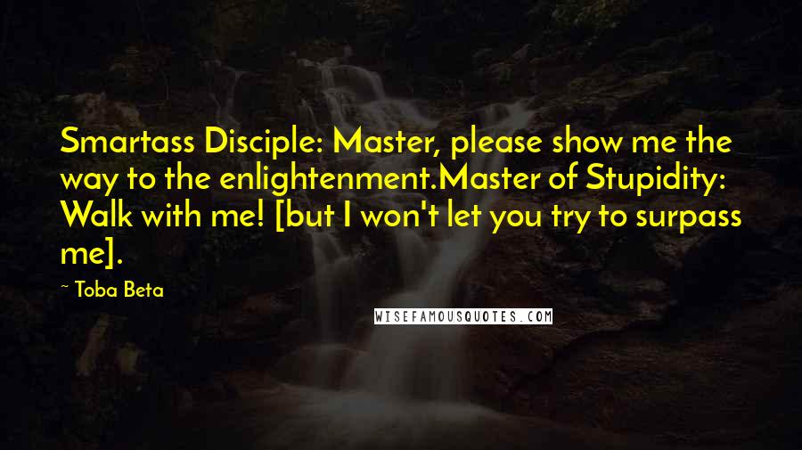 Toba Beta Quotes: Smartass Disciple: Master, please show me the way to the enlightenment.Master of Stupidity: Walk with me! [but I won't let you try to surpass me].