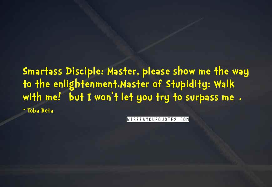 Toba Beta Quotes: Smartass Disciple: Master, please show me the way to the enlightenment.Master of Stupidity: Walk with me! [but I won't let you try to surpass me].