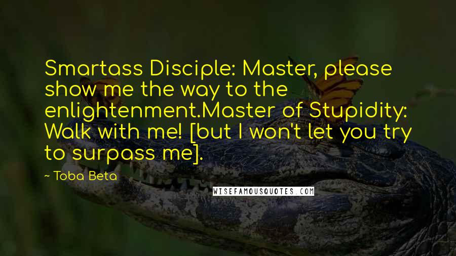Toba Beta Quotes: Smartass Disciple: Master, please show me the way to the enlightenment.Master of Stupidity: Walk with me! [but I won't let you try to surpass me].