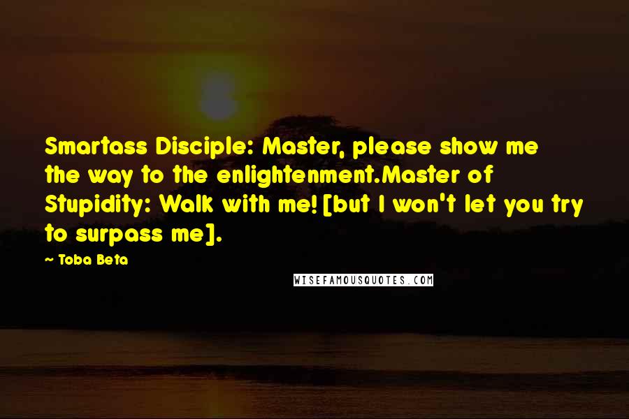 Toba Beta Quotes: Smartass Disciple: Master, please show me the way to the enlightenment.Master of Stupidity: Walk with me! [but I won't let you try to surpass me].