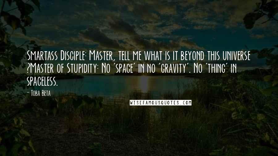 Toba Beta Quotes: Smartass Disciple: Master, tell me what is it beyond this universe ?Master of Stupidity: No 'space' in no 'gravity'. No 'thing' in spaceless.