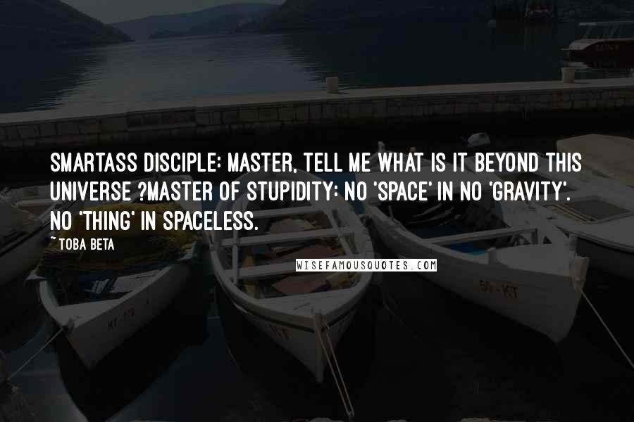 Toba Beta Quotes: Smartass Disciple: Master, tell me what is it beyond this universe ?Master of Stupidity: No 'space' in no 'gravity'. No 'thing' in spaceless.