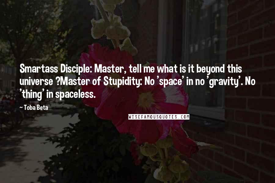 Toba Beta Quotes: Smartass Disciple: Master, tell me what is it beyond this universe ?Master of Stupidity: No 'space' in no 'gravity'. No 'thing' in spaceless.