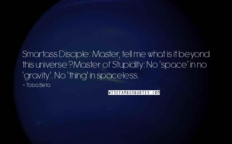 Toba Beta Quotes: Smartass Disciple: Master, tell me what is it beyond this universe ?Master of Stupidity: No 'space' in no 'gravity'. No 'thing' in spaceless.