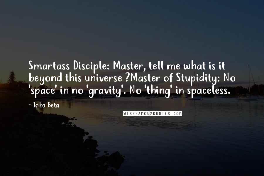 Toba Beta Quotes: Smartass Disciple: Master, tell me what is it beyond this universe ?Master of Stupidity: No 'space' in no 'gravity'. No 'thing' in spaceless.