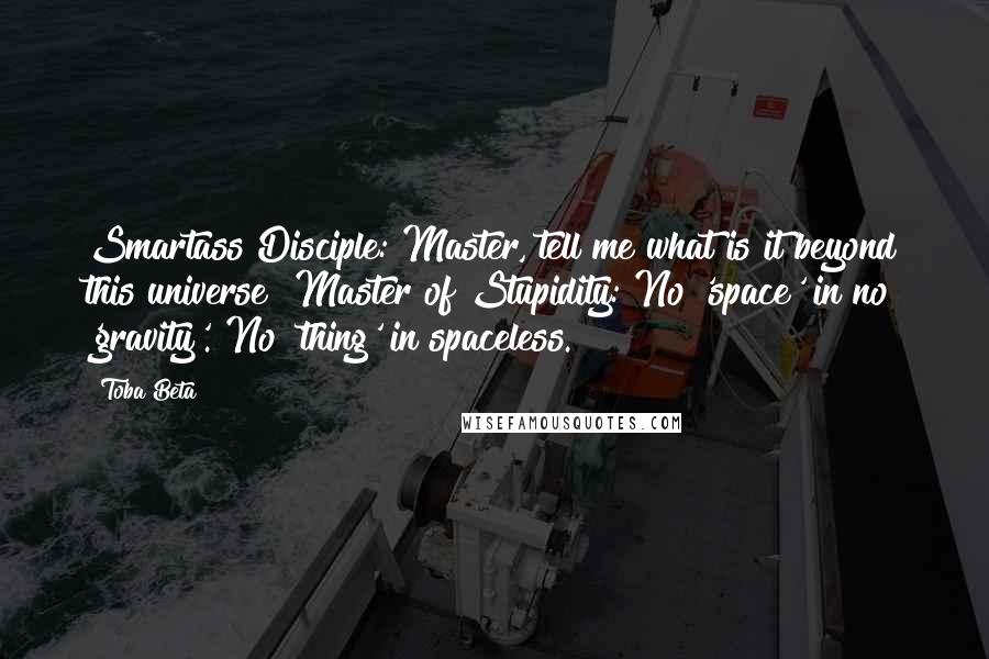 Toba Beta Quotes: Smartass Disciple: Master, tell me what is it beyond this universe ?Master of Stupidity: No 'space' in no 'gravity'. No 'thing' in spaceless.