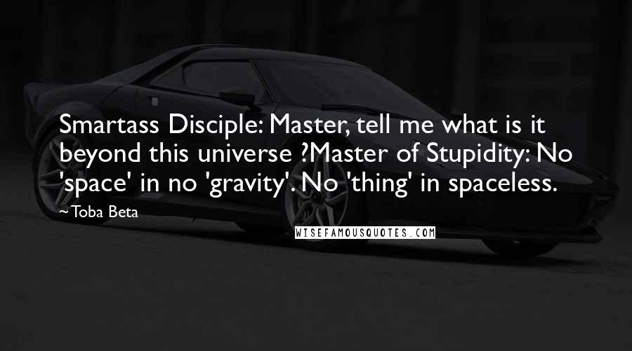 Toba Beta Quotes: Smartass Disciple: Master, tell me what is it beyond this universe ?Master of Stupidity: No 'space' in no 'gravity'. No 'thing' in spaceless.