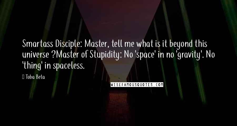 Toba Beta Quotes: Smartass Disciple: Master, tell me what is it beyond this universe ?Master of Stupidity: No 'space' in no 'gravity'. No 'thing' in spaceless.