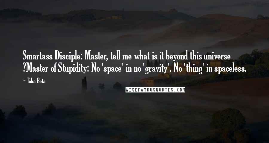 Toba Beta Quotes: Smartass Disciple: Master, tell me what is it beyond this universe ?Master of Stupidity: No 'space' in no 'gravity'. No 'thing' in spaceless.