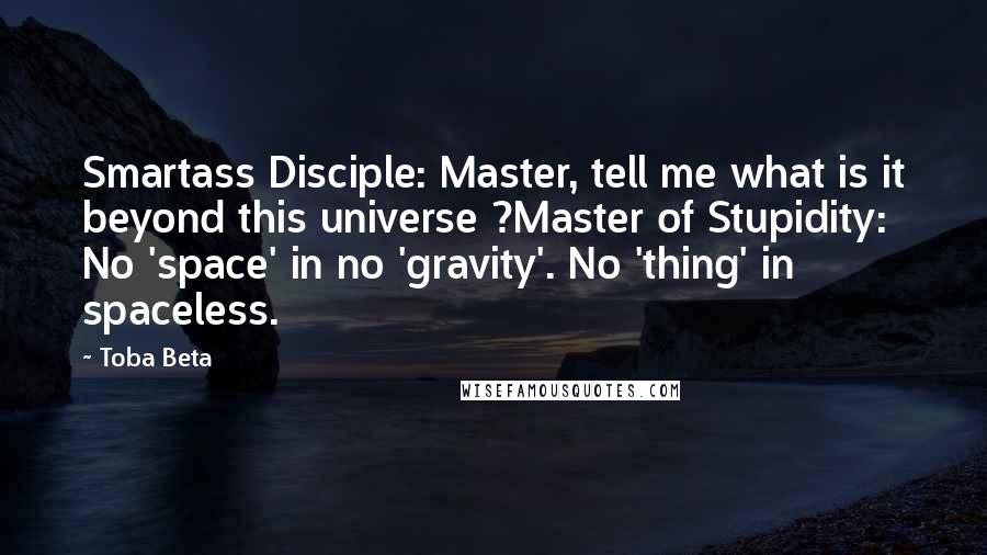 Toba Beta Quotes: Smartass Disciple: Master, tell me what is it beyond this universe ?Master of Stupidity: No 'space' in no 'gravity'. No 'thing' in spaceless.