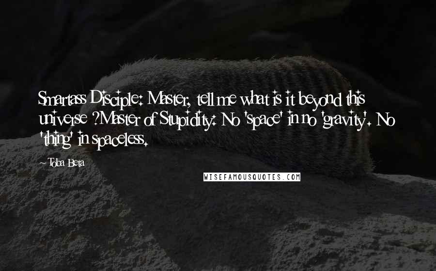 Toba Beta Quotes: Smartass Disciple: Master, tell me what is it beyond this universe ?Master of Stupidity: No 'space' in no 'gravity'. No 'thing' in spaceless.