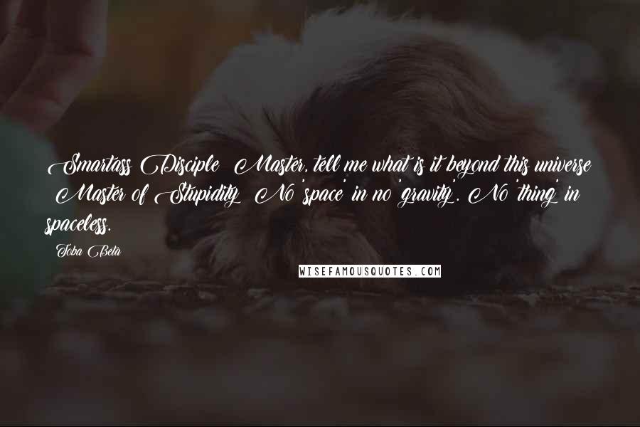 Toba Beta Quotes: Smartass Disciple: Master, tell me what is it beyond this universe ?Master of Stupidity: No 'space' in no 'gravity'. No 'thing' in spaceless.