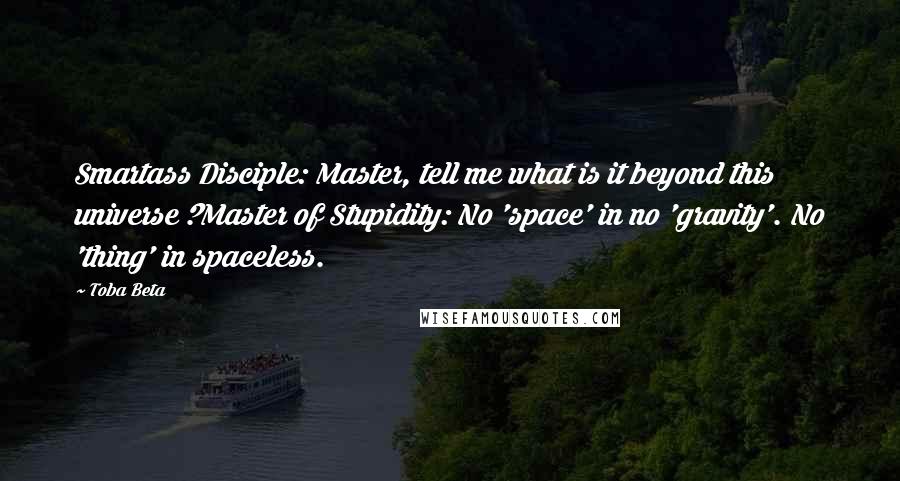 Toba Beta Quotes: Smartass Disciple: Master, tell me what is it beyond this universe ?Master of Stupidity: No 'space' in no 'gravity'. No 'thing' in spaceless.