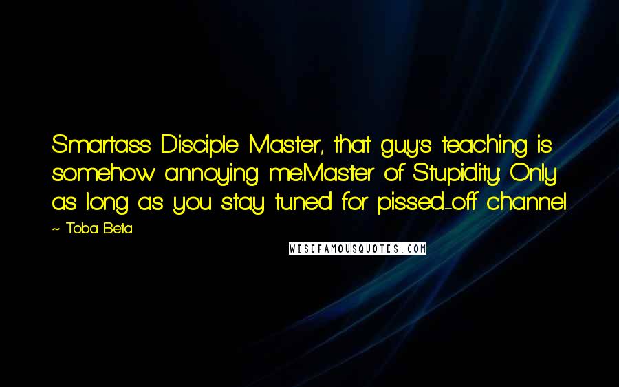 Toba Beta Quotes: Smartass Disciple: Master, that guy's teaching is somehow annoying me.Master of Stupidity: Only as long as you stay tuned for pissed-off channel.