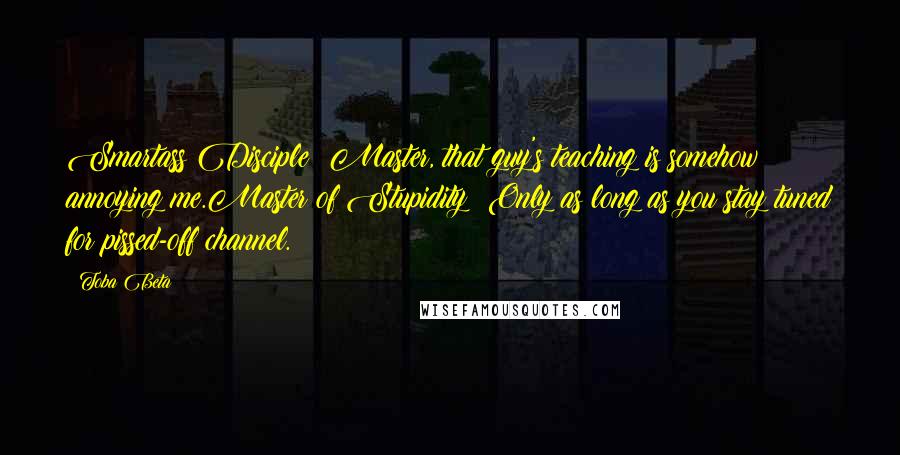 Toba Beta Quotes: Smartass Disciple: Master, that guy's teaching is somehow annoying me.Master of Stupidity: Only as long as you stay tuned for pissed-off channel.