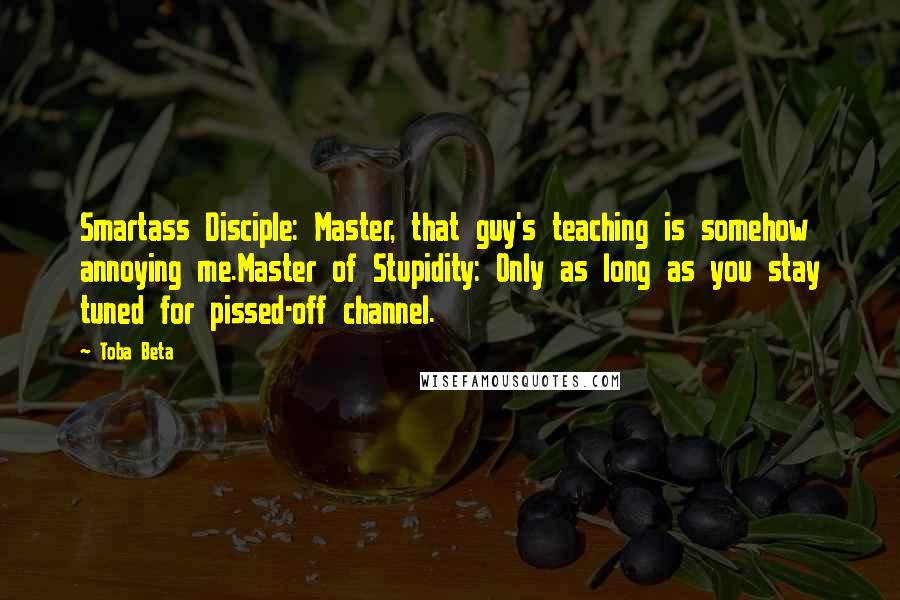 Toba Beta Quotes: Smartass Disciple: Master, that guy's teaching is somehow annoying me.Master of Stupidity: Only as long as you stay tuned for pissed-off channel.
