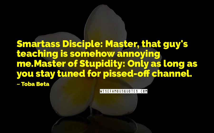 Toba Beta Quotes: Smartass Disciple: Master, that guy's teaching is somehow annoying me.Master of Stupidity: Only as long as you stay tuned for pissed-off channel.