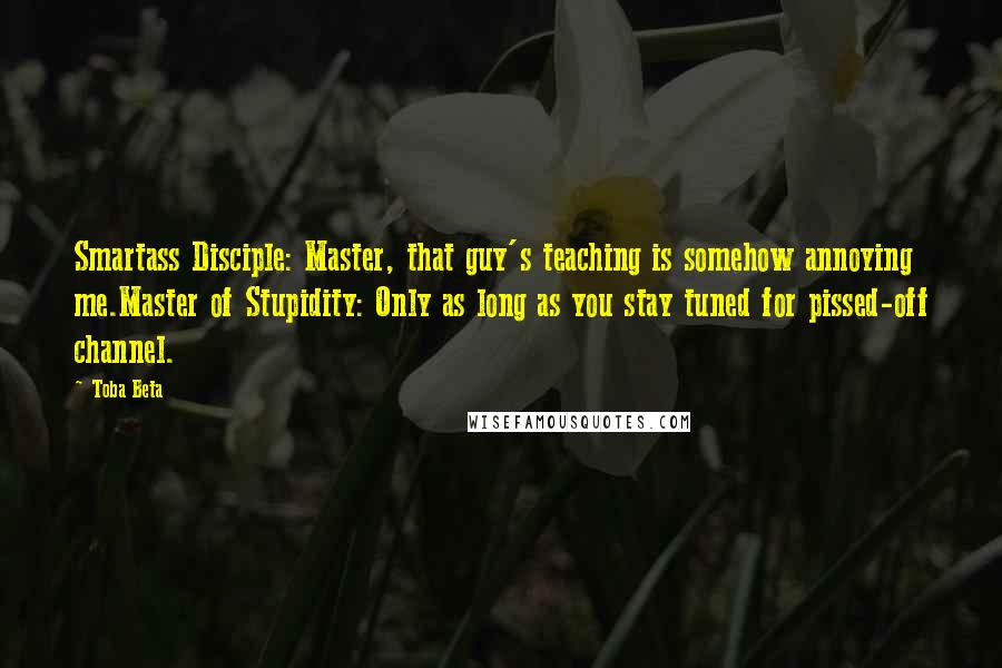 Toba Beta Quotes: Smartass Disciple: Master, that guy's teaching is somehow annoying me.Master of Stupidity: Only as long as you stay tuned for pissed-off channel.