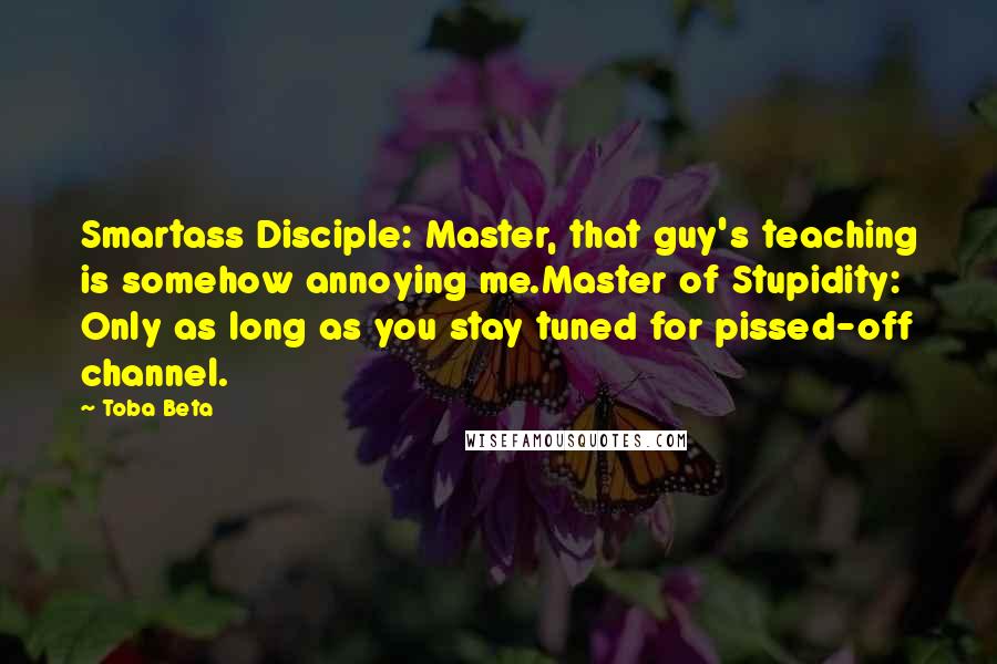 Toba Beta Quotes: Smartass Disciple: Master, that guy's teaching is somehow annoying me.Master of Stupidity: Only as long as you stay tuned for pissed-off channel.