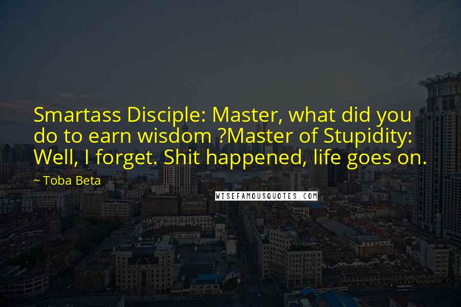 Toba Beta Quotes: Smartass Disciple: Master, what did you do to earn wisdom ?Master of Stupidity: Well, I forget. Shit happened, life goes on.