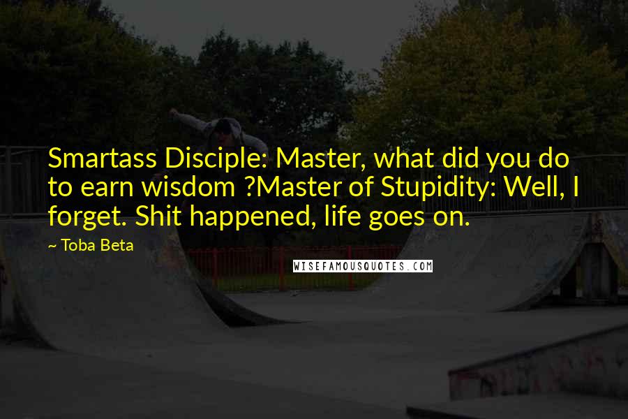 Toba Beta Quotes: Smartass Disciple: Master, what did you do to earn wisdom ?Master of Stupidity: Well, I forget. Shit happened, life goes on.