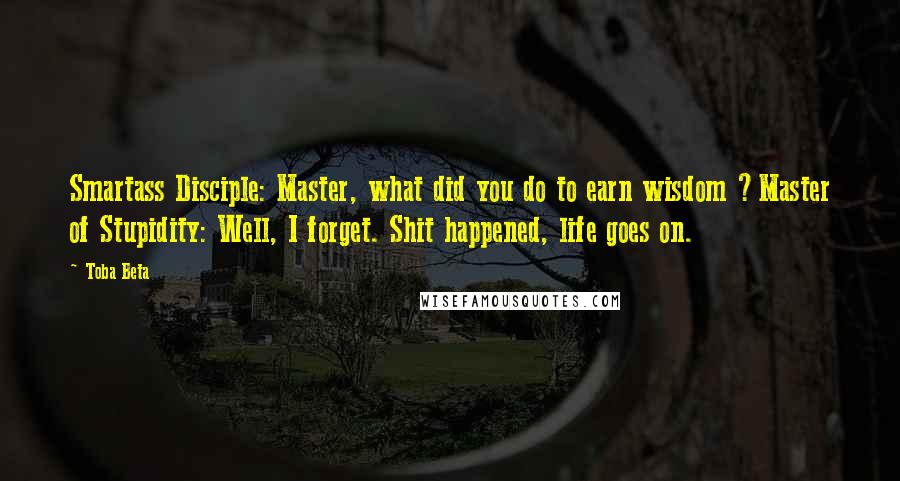 Toba Beta Quotes: Smartass Disciple: Master, what did you do to earn wisdom ?Master of Stupidity: Well, I forget. Shit happened, life goes on.