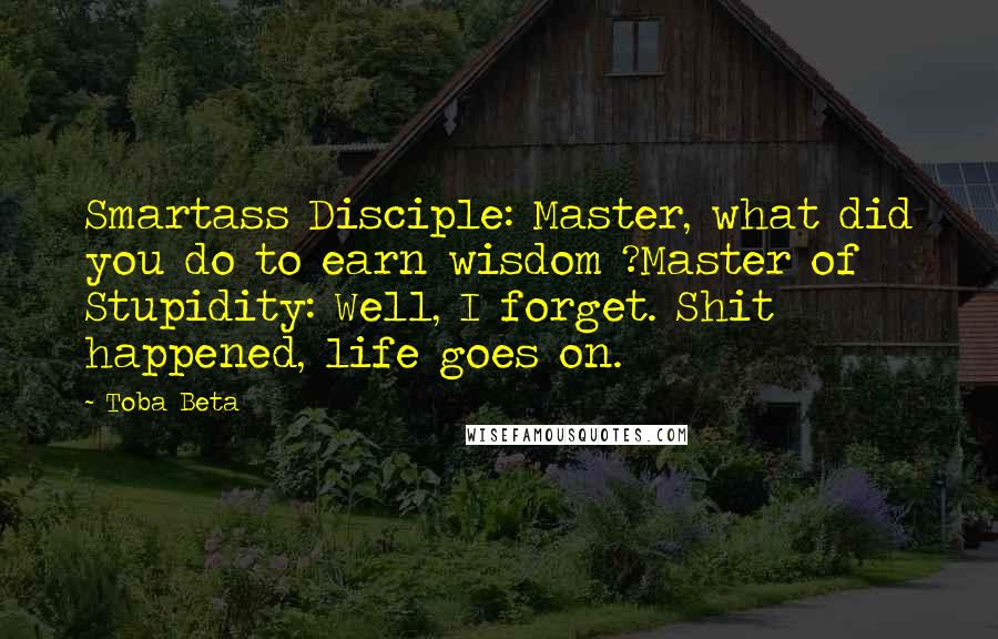 Toba Beta Quotes: Smartass Disciple: Master, what did you do to earn wisdom ?Master of Stupidity: Well, I forget. Shit happened, life goes on.