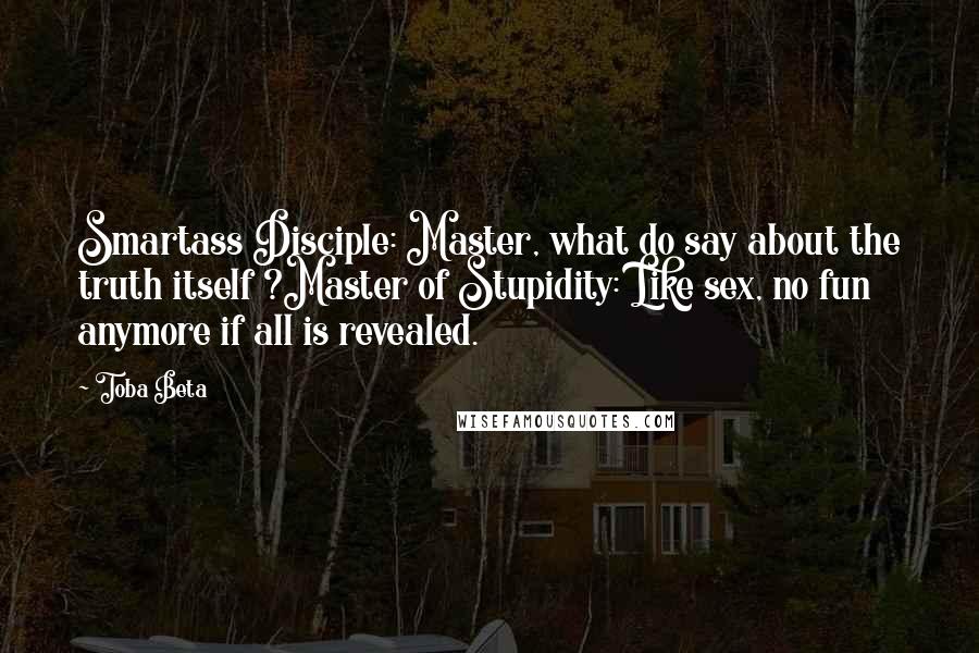 Toba Beta Quotes: Smartass Disciple: Master, what do say about the truth itself ?Master of Stupidity: Like sex, no fun anymore if all is revealed.
