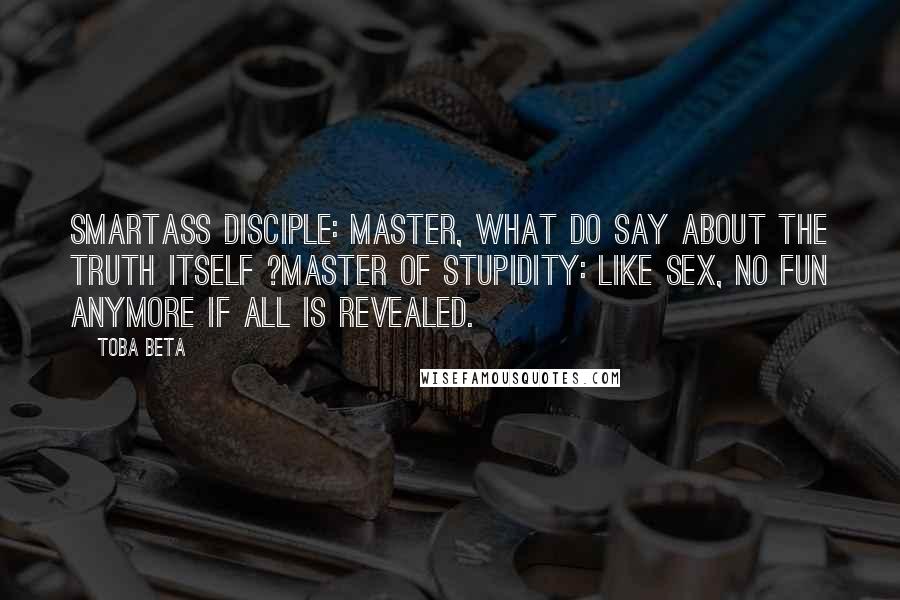 Toba Beta Quotes: Smartass Disciple: Master, what do say about the truth itself ?Master of Stupidity: Like sex, no fun anymore if all is revealed.