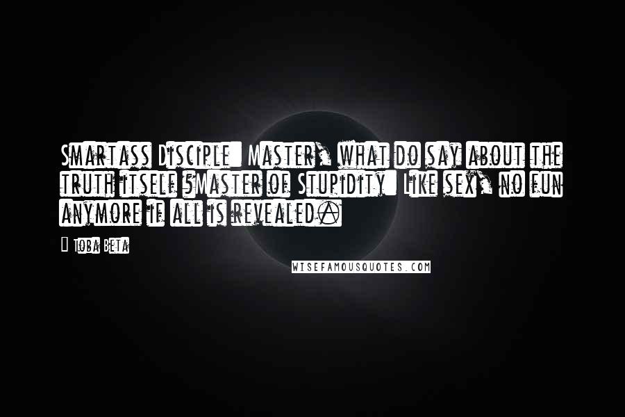 Toba Beta Quotes: Smartass Disciple: Master, what do say about the truth itself ?Master of Stupidity: Like sex, no fun anymore if all is revealed.