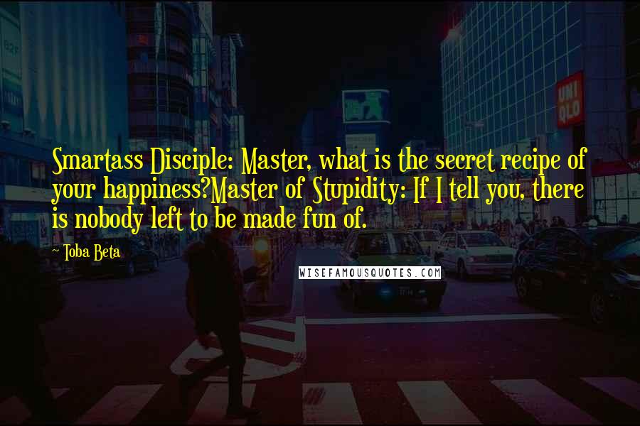 Toba Beta Quotes: Smartass Disciple: Master, what is the secret recipe of your happiness?Master of Stupidity: If I tell you, there is nobody left to be made fun of.