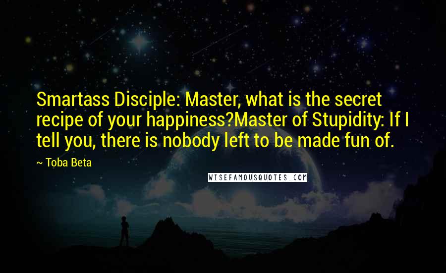 Toba Beta Quotes: Smartass Disciple: Master, what is the secret recipe of your happiness?Master of Stupidity: If I tell you, there is nobody left to be made fun of.