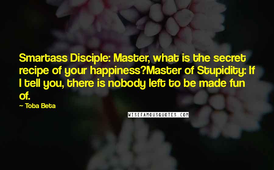 Toba Beta Quotes: Smartass Disciple: Master, what is the secret recipe of your happiness?Master of Stupidity: If I tell you, there is nobody left to be made fun of.
