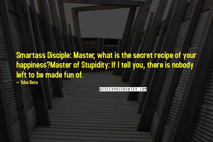 Toba Beta Quotes: Smartass Disciple: Master, what is the secret recipe of your happiness?Master of Stupidity: If I tell you, there is nobody left to be made fun of.