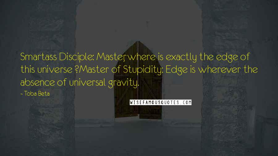 Toba Beta Quotes: Smartass Disciple: Master, where is exactly the edge of this universe ?Master of Stupidity: Edge is wherever the absence of universal gravity.