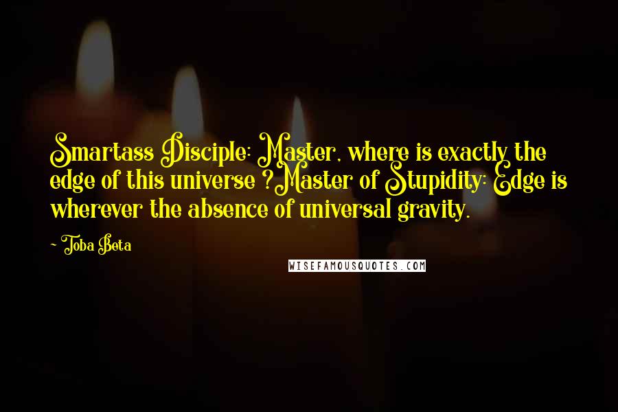 Toba Beta Quotes: Smartass Disciple: Master, where is exactly the edge of this universe ?Master of Stupidity: Edge is wherever the absence of universal gravity.