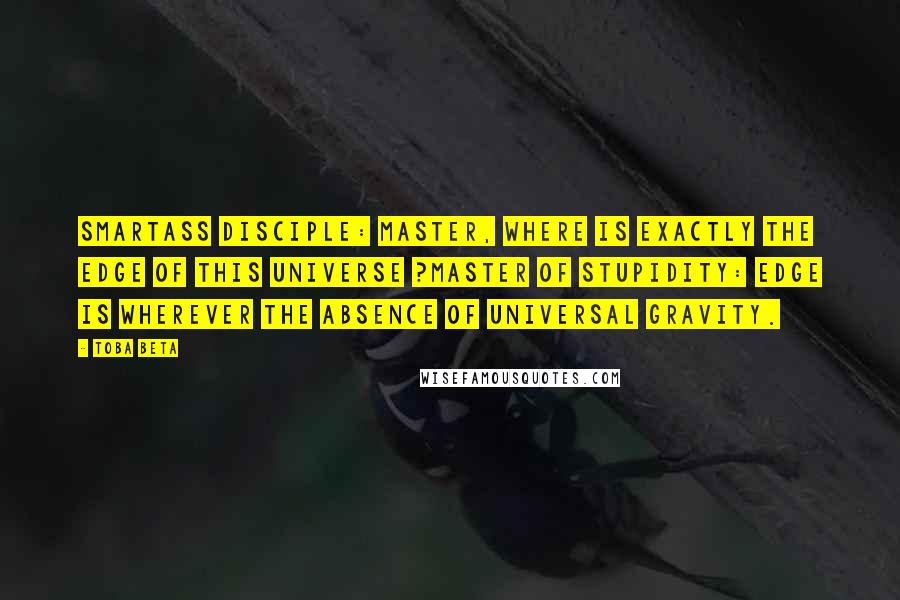 Toba Beta Quotes: Smartass Disciple: Master, where is exactly the edge of this universe ?Master of Stupidity: Edge is wherever the absence of universal gravity.