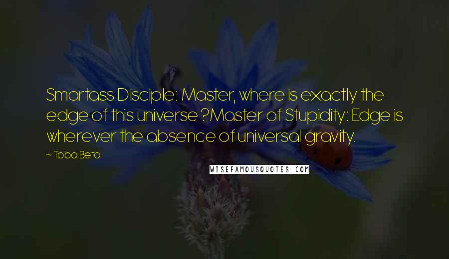 Toba Beta Quotes: Smartass Disciple: Master, where is exactly the edge of this universe ?Master of Stupidity: Edge is wherever the absence of universal gravity.