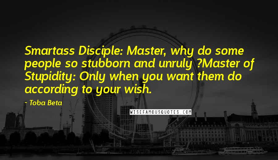 Toba Beta Quotes: Smartass Disciple: Master, why do some people so stubborn and unruly ?Master of Stupidity: Only when you want them do according to your wish.