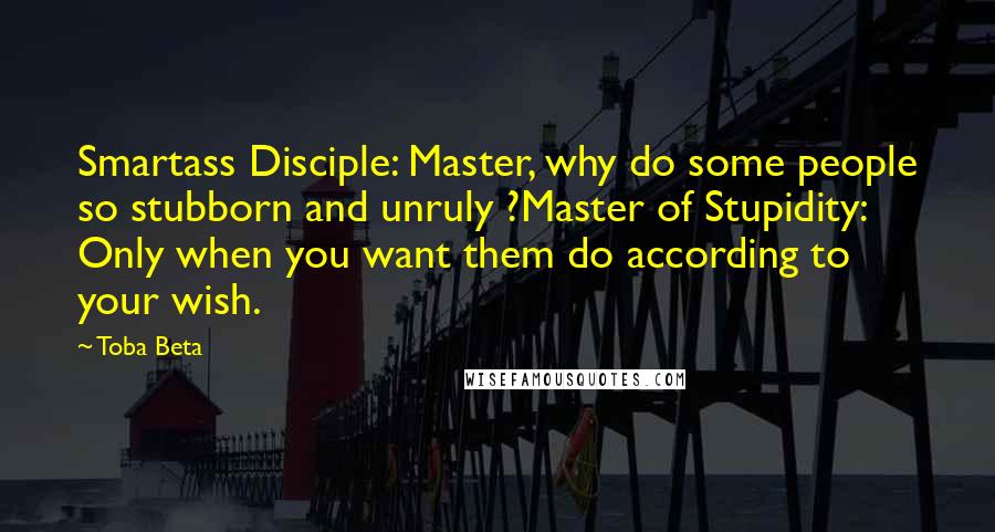 Toba Beta Quotes: Smartass Disciple: Master, why do some people so stubborn and unruly ?Master of Stupidity: Only when you want them do according to your wish.