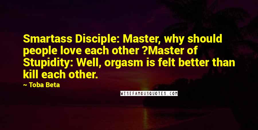 Toba Beta Quotes: Smartass Disciple: Master, why should people love each other ?Master of Stupidity: Well, orgasm is felt better than kill each other.