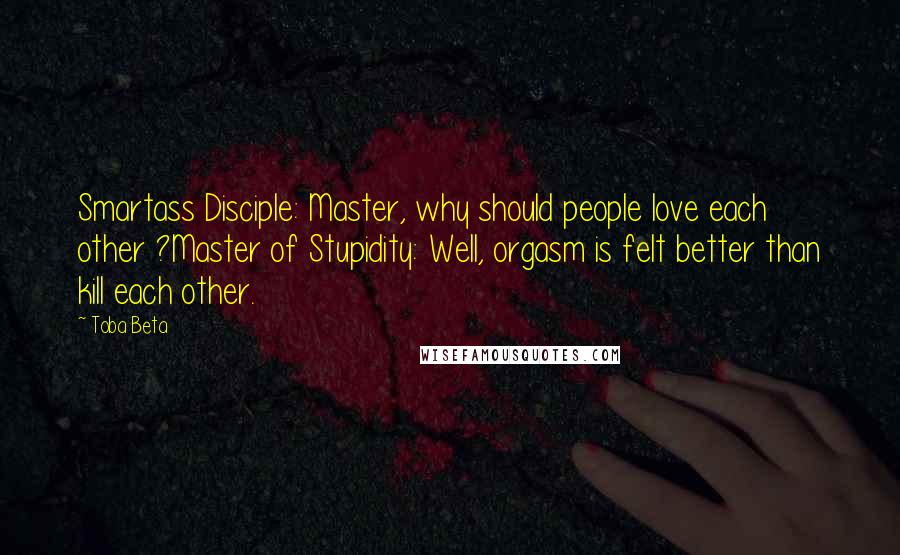 Toba Beta Quotes: Smartass Disciple: Master, why should people love each other ?Master of Stupidity: Well, orgasm is felt better than kill each other.