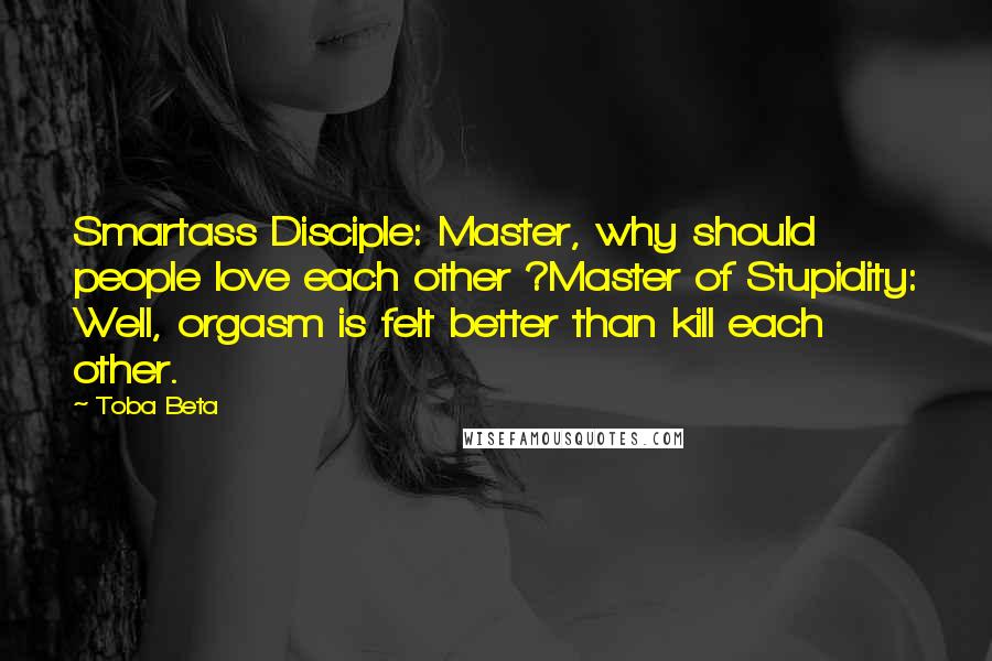 Toba Beta Quotes: Smartass Disciple: Master, why should people love each other ?Master of Stupidity: Well, orgasm is felt better than kill each other.