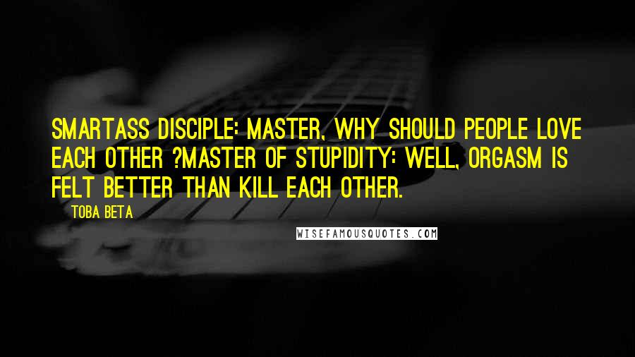Toba Beta Quotes: Smartass Disciple: Master, why should people love each other ?Master of Stupidity: Well, orgasm is felt better than kill each other.