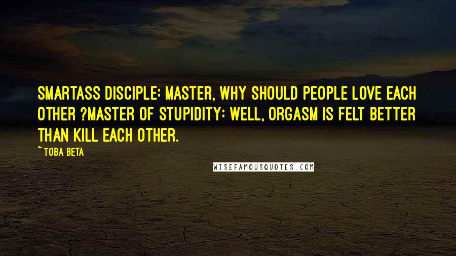 Toba Beta Quotes: Smartass Disciple: Master, why should people love each other ?Master of Stupidity: Well, orgasm is felt better than kill each other.