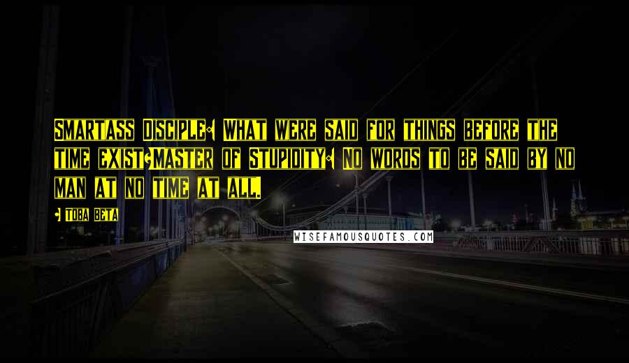 Toba Beta Quotes: Smartass Disciple: What were said for things before the time exist?Master of Stupidity: No words to be said by no man at no time at all.